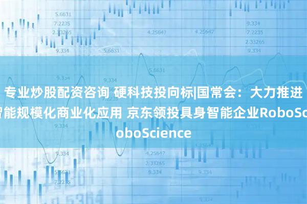 专业炒股配资咨询 硬科技投向标|国常会：大力推进人工智能规模化商业化应用 京东领投具身智能企业RoboScience