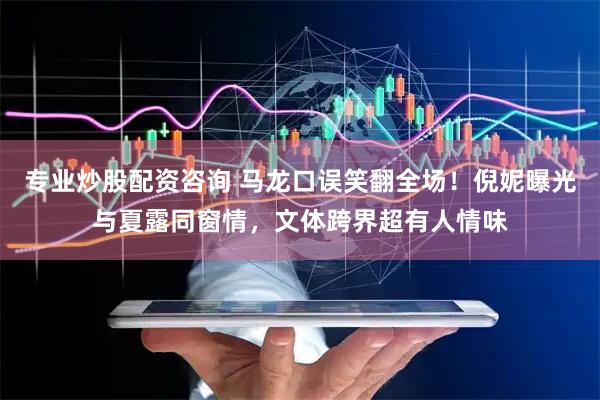 专业炒股配资咨询 马龙口误笑翻全场！倪妮曝光与夏露同窗情，文体跨界超有人情味