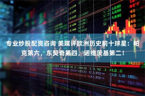 专业炒股配资咨询 美媒评欧洲历史前十球星：帕克第六，东契奇第四，诺维茨基第二！