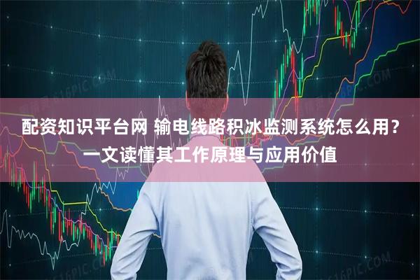 配资知识平台网 输电线路积冰监测系统怎么用？一文读懂其工作原理与应用价值
