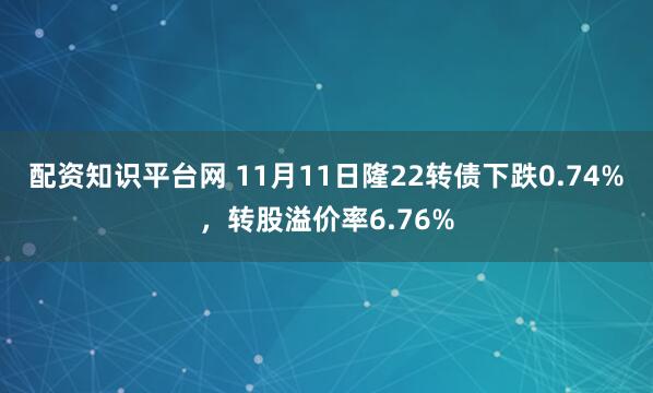 配资知识平台网 11月11日隆22转债下跌0.74%，转股溢价率6.76%