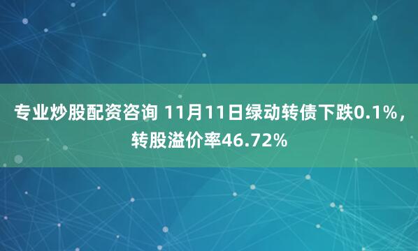 专业炒股配资咨询 11月11日绿动转债下跌0.1%，转股溢价率46.72%