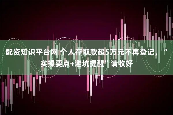 配资知识平台网 个人存取款超5万元不再登记，“实操要点+避坑提醒”请收好