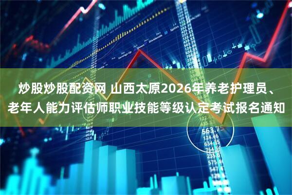 炒股炒股配资网 山西太原2026年养老护理员、老年人能力评估师职业技能等级认定考试报名通知