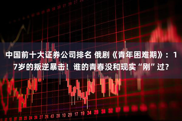 中国前十大证券公司排名 俄剧《青年困难期》：17岁的叛逆暴击！谁的青春没和现实“刚”过？